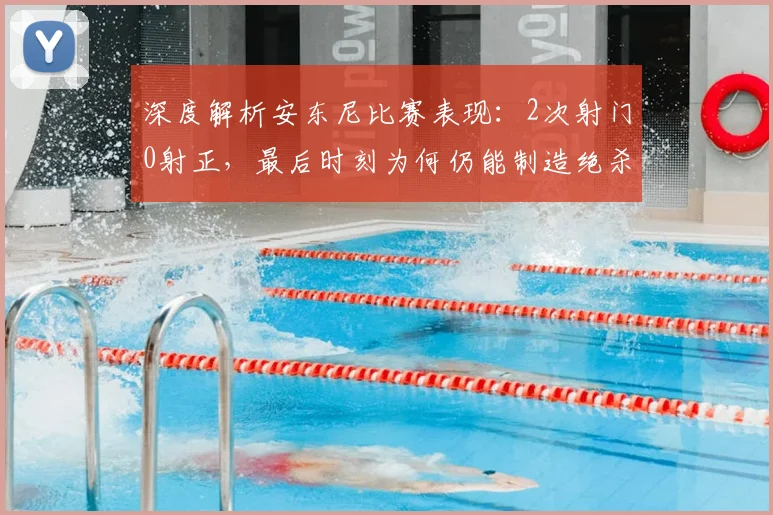 深度解析安东尼比赛表现：2次射门0射正，最后时刻为何仍能制造绝杀威胁？