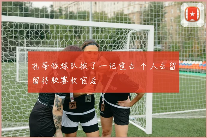 孔蒂称球队挨了一记重击 个人去留留待联赛收官后
