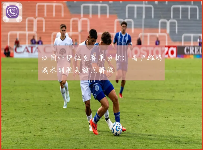 法国vs伊拉克赛果分析：高卢雄鸡战术制胜关键点解读