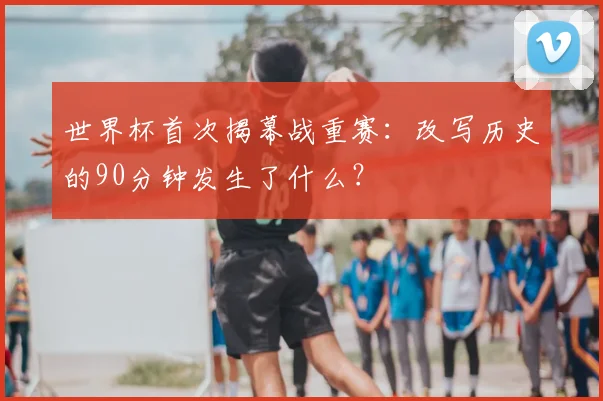 世界杯首次揭幕战重赛:改写历史的90分钟发生了什么?