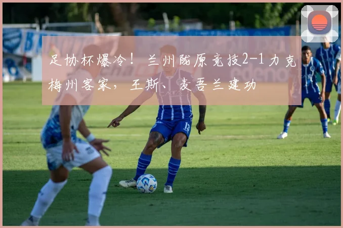 足协杯爆冷!兰州陇原竞技2-1力克梅州客家,王斯、麦吾兰建功