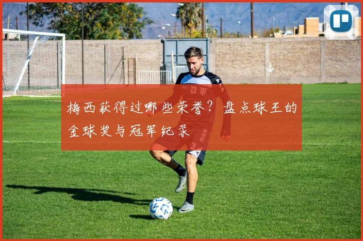 梅西获得过哪些荣誉？盘点球王的金球奖与冠军纪录