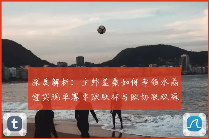深度解析：主帅盖桑如何率领水晶宫实现单赛季欧联杯与欧协联双冠王伟业