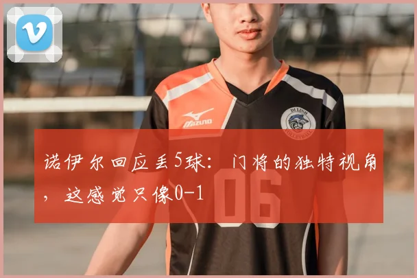 诺伊尔回应丢5球:门将的独特视角,这感觉只像0-1